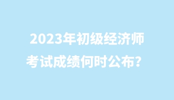 2023年初級經濟師考試成績何時公布？