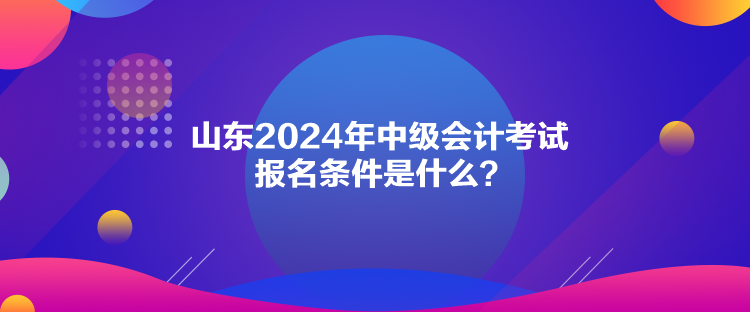山東2024年中級會計考試報名條件是什么？