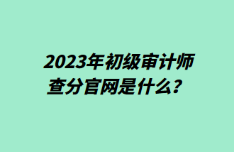 2023年初級審計師查分官網(wǎng)是什么？