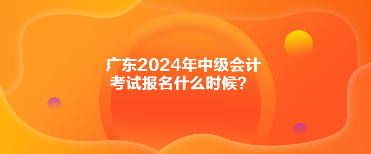 廣東2024年中級會計考試報名什么時候？