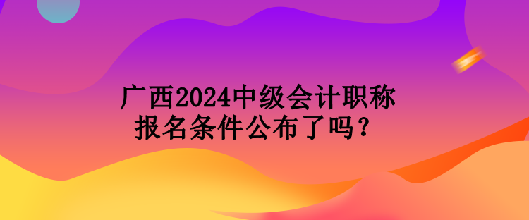 廣西2024中級會計職稱報名條件公布了嗎？