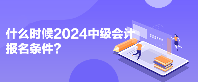 什么時候2024中級會計報名條件？