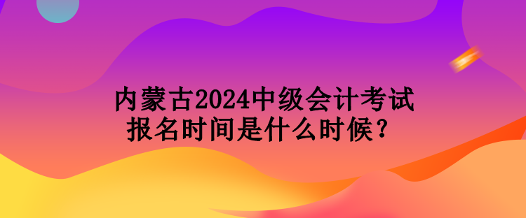 內蒙古2024中級會計考試報名時間是什么時候？