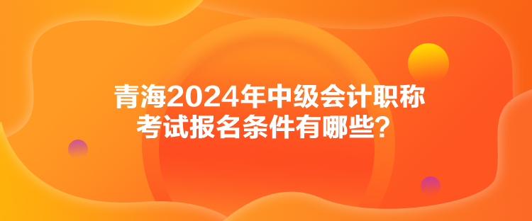 青海2024年中級會計職稱考試報名條件有哪些？