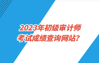 2023年初級審計師考試成績查詢網(wǎng)站？