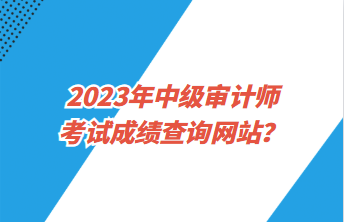 2023年中級審計師考試成績查詢網站？