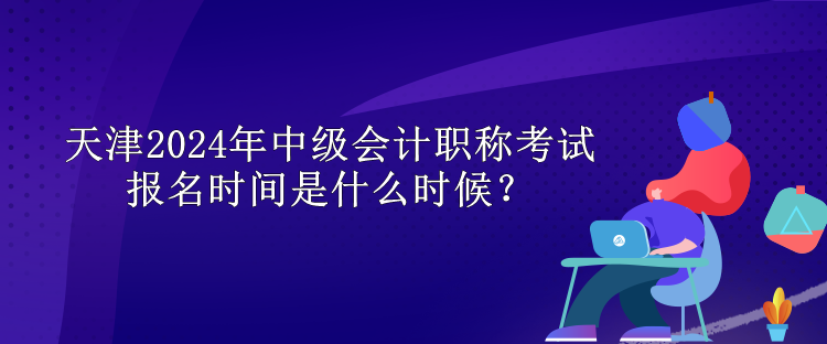 天津2024年中級會計(jì)職稱考試報(bào)名時(shí)間是什么時(shí)候？