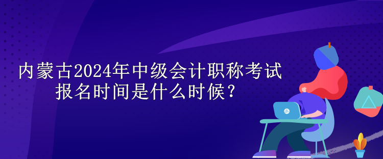 內(nèi)蒙古2024年中級會計職稱考試報名時間是什么時候？