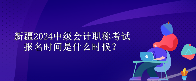 新疆2024中級會計職稱考試報名時間是什么時候？