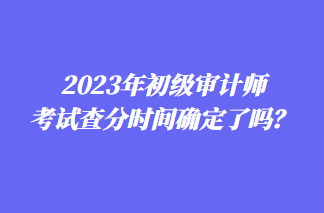2023年初級審計師考試查分時間確定了嗎？