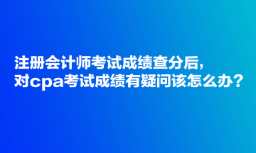 注冊會計師考試成績查分后，對cpa考試成績有疑問該怎么辦？