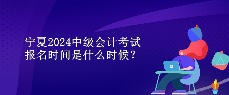寧夏2024中級會計考試報名時間是什么時候？