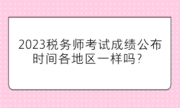 2023稅務(wù)師考試成績公布時間各地區(qū)一樣嗎？