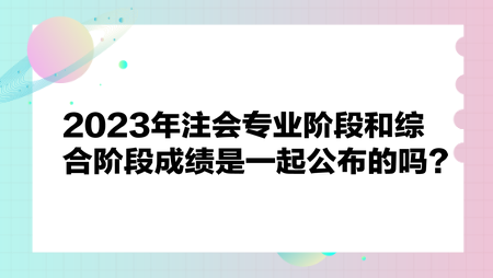 2023年注會專業階段和綜合階段成績是一起公布嗎？