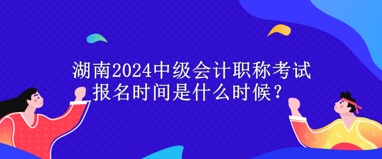 湖南2024中級會計職稱考試報名時間是什么時候？