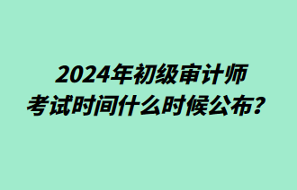 2024年初級審計師考試時間什么時候公布？