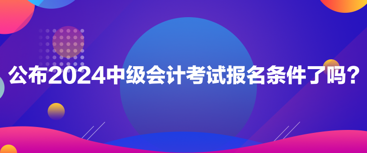 公布2024中級會計考試報名條件了嗎？