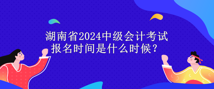 湖南省2024中級會計考試報名時間是什么時候？