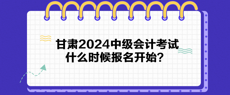 甘肅2024中級會計考試什么時候報名開始？