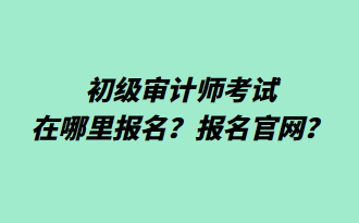 初級審計師考試在哪里報名？報名官網？