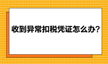 收到異常增值稅扣稅憑證該怎么辦？