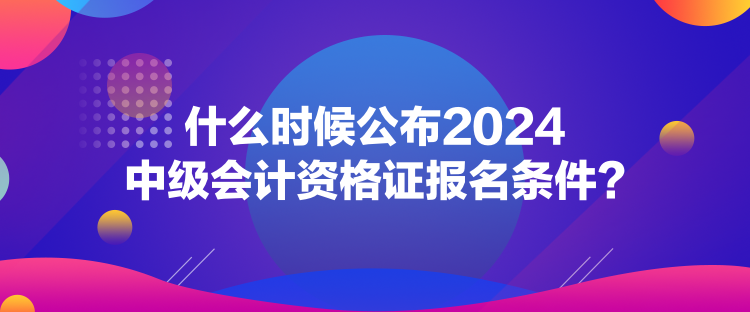 什么時候公布2024中級會計資格證報名條件？