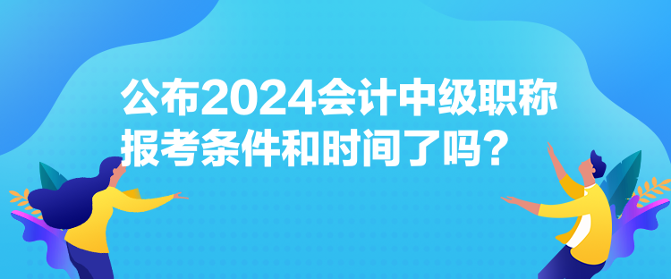 公布2024會計中級職稱報考條件和時間了嗎？
