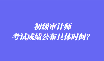 初級審計師考試成績公布具體時間？