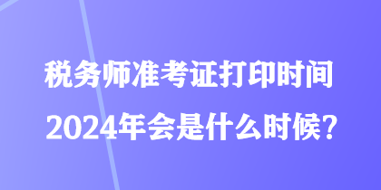 稅務師準考證打印時間2024年會是什么時候？