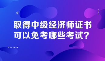 取得中級經濟師證書，可以免考哪些考試？