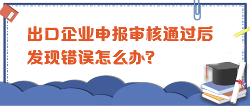 出口企業申報審核通過后發現錯誤怎么辦？