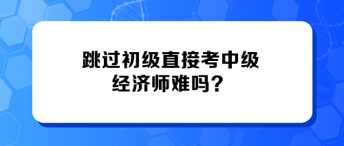 跳過初級(jí)直接考中級(jí)經(jīng)濟(jì)師難嗎？