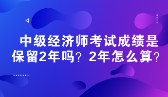 中級經(jīng)濟師考試成績是保留2年嗎？2年怎么算？