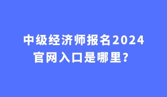 中級(jí)經(jīng)濟(jì)師報(bào)名2024官網(wǎng)入口是哪里？