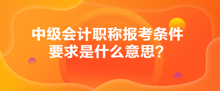 中級會計職稱報考條件要求是什么意思？