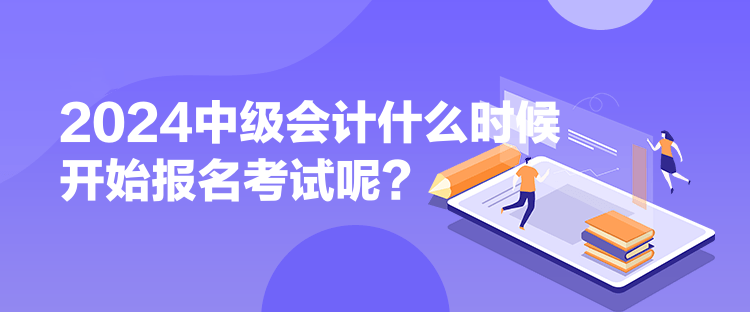 2024中級會計什么時候開始報名考試呢？
