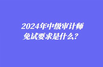 2024年中級審計師免試要求是什么？