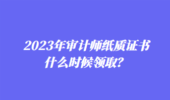 2023年審計師紙質證書什么時候領取？