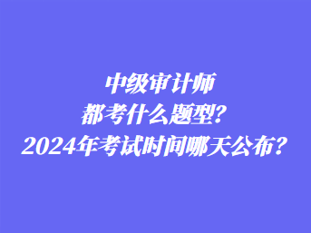 中級審計師都考什么題型？2024年考試時間哪天公布？