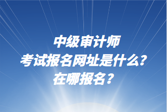 中級審計師考試報名網址是什么？在哪報名？