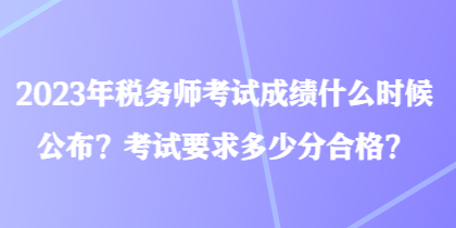 2023年稅務師考試成績什么時候公布？考試要求多少分合格？