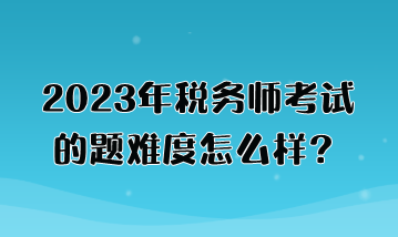 2023年稅務師考試的題難度怎么樣？