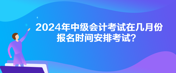 2024年中級會計考試在幾月份報名時間安排考試？