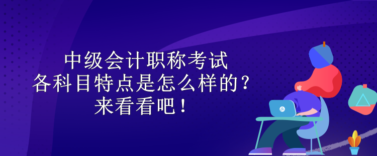 中級會計職稱考試各科目特點是怎么樣的？來看看吧！