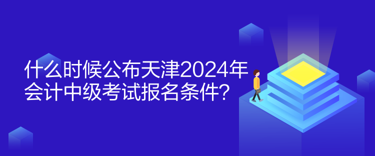 什么時候公布天津2024年會計中級考試報名條件？