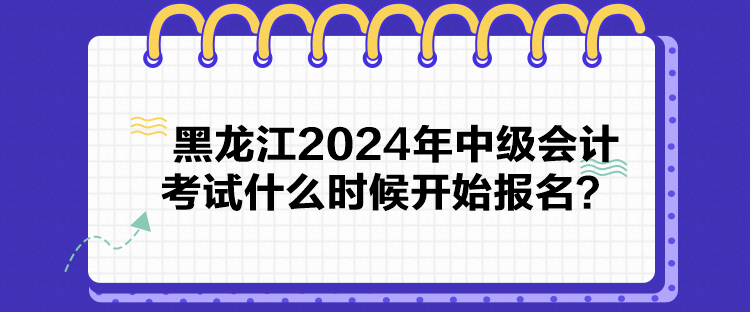 黑龍江2024年中級會計考試什么時候開始報名？