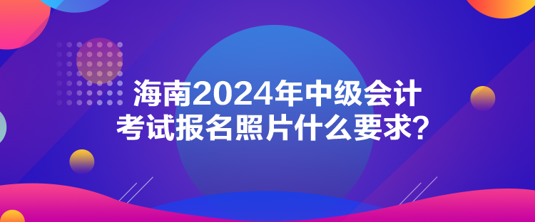 海南2024年中級(jí)會(huì)計(jì)考試報(bào)名照片什么要求？