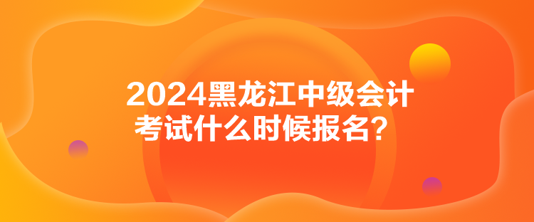 2024黑龍江中級會計考試什么時候報名？