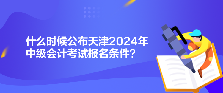 什么時候公布天津2024年中級會計考試報名條件？