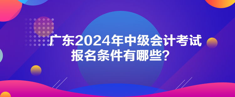 廣東2024年中級會計考試報名條件有哪些？